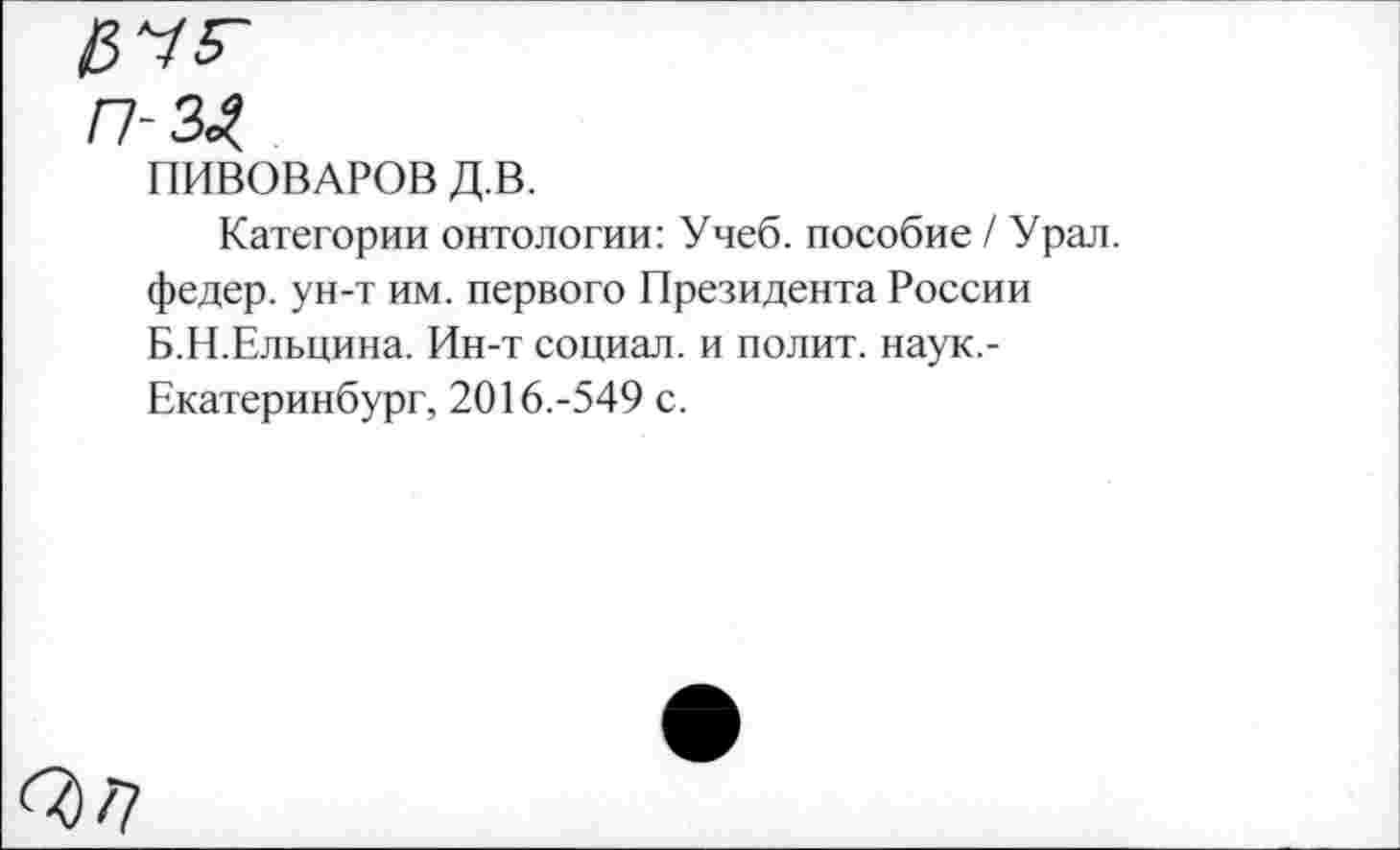 ﻿$75-
П-3^
ПИВОВАРОВ Д.В.
Категории онтологии: Учеб, пособие / Урал, федер. ун-т им. первого Президента России Б.Н.Ельцина. Ин-т социал, и полит, наук,-Екатеринбург, 2016.-549 с.
